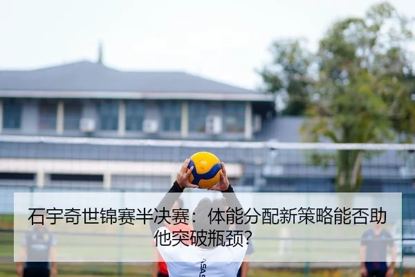 石宇奇世锦赛半决赛：体能分配新策略能否助他突破瓶颈？
